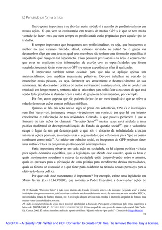 b) Pensando de forma crítica

                   Outro ponto importante a se abordar neste módulo é a questão do profissionalismo em
           nossas ações. O que vem se constatando em relatos de muitos GPP’s é que se tem muita
           vontade de fazer, mas que nem sempre os profissionais estão preparados para aquele tipo de
           trabalho.
                   É sempre importante que busquemos nos profissionalizar, ou seja, que busquemos o
           melhor no que estamos fazendo, afinal, estamos servindo ao outro! Se o grupo vai
           desenvolver algo em uma área na qual seus membros não tenham uma formação específica, é
           importante que busquem tal capacitação. Caso possuam profissionais da área, é conveniente
           que estes se atualizem com informações de acordo com as especificidades que forem
           surgindo, trocando ideias com outros GPP’s e outras experiências afins já realizadas.
                   É importante também tomar cuidado para que não se aplique apenas um
           assistencialismo, com medidas meramente paliativas. Deve-se trabalhar no sentido de
           emancipar essas pessoas, ou seja, favorecer seu crescimento e desenvolvimento de sua
           autonomia. Ao desenvolver práticas de cunho estritamente assistencialista, não se produz um
           resultado em longo prazo e, portanto, não se cria raízes para solidificar a estrutura do que está
           sendo feito, podendo se dissolver com a saída do grupo ou de um membro, por exemplo.
                   Por fim, outro aspecto que não poderia deixar de ser mencionado é o que se refere à
           relação de nossas ações com as políticas públicas.
                   Quando se fala em ação social, logo se pensa em voluntários, ONG´s e instituições
           sem fins lucrativos, justamente porque vivenciamos um contexto em que há um intenso
           crescimento e valorização de tais atividades. Contudo, o que poucos percebem é que o
           fomento de tais ações do chamado “Terceiro Setor”28 muitas vezes está atrelada a uma
           política neoliberal de desresponsabilização do Estado da questão social29; que o voluntário
           ocupa o lugar de um pai desempregado e que sob o discurso da solidariedade crescem
           inúmeras ações pontuais, assistencialistas e segmentadas, que colaboram para “que as coisas
           continuem como estão”. Ao iniciar um trabalho social, os integrantes do GPP precisam fazer
           uma análise crítica da conjuntura político-social contemporânea.
                   Seria importante observar em cada ação na sociedade, se há alguma política voltada
           para aquela demanda específica, qual a legislação que aborda esse assunto, quais as lutas e
           quais movimentos populares e setores da sociedade estão desenvolvendo sobre o assunto,
           quais os entraves para a efetivação de uma política para atendimento dessas necessidades,
           quais os fóruns de discussão e o que fazer para colaborar na retirada desses percalços para a
           efetivação dessa política.
                   Por que todo esse mapeamento é importante? Por exemplo, existe uma legislação em
           Minas Gerais (Lei 16.683/2007), que autoriza o Poder Executivo a desenvolver ações de

           28 O Chamado “Terceiro Setor” é tido como distinto do Estado (primeiro setor) e do mercado (segundo setor) e inclui
           instituições não governamentais, não lucrativas e voltadas ao desenvolvimento social; de naturezas as mais variadas: ONG´s,
           universidades, times de futebol, museus, etc. A execução desses serviços não envolve o exercício do poder do Estado, mas
           muitas vezes são subsidiados por este.
           29 Dado as características do texto, não é possível aprofundar a discussão. Para quem se interessar pelo tema, sugerimos a
           leitura de: MONTAÑO, C. Terceiro Setor e Questão Social. Crítica ao padrão emergente de intervenção social. São Paulo:
           Ed. Cortez, 2002. É valiosa também a reflexão a partir do filme: “Quanto vale ou é por quilo?”- Direção de Sérgio Bianchi.
                                                                                                                                   39


AcroPDF - A Quality PDF Writer and PDF Converter to create PDF files. To remove the line, buy a license.
 