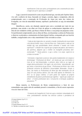 manifestarem Cristo aos outros, principalmente com o testemunho da vida e
                                        o fulgor da sua fé, esperança e caridade10.

                   Logo, é possível caracterizá-lo como um profissional que, movido pelo Espírito Santo,
           vive sob o senhorio de Jesus, buscando ser íntegro, coerente, digno e competente, além de
           compromissado com a construção da Civilização do Amor por meio dos valores do
           Evangelho, em vista da maturidade humana, espiritual e profissional, ou seja, da maturidade
           integral.
                   Identifica-se, assim, um chamado especial para com a sociedade por meio de sua
           profissão, uma missão e um olhar em Cristo de aplicar os conhecimentos adquiridos sob a
           ótica de um verdadeiro cristão, que busca o Reino de Deus e a sua justiça nas pequenas coisas.
           Um profissional comprometido com as obras de Deus, em disseminar a cultura de Pentecostes
           e observar os princípios e ensinamentos da Santa Igreja Católica, começando pelo seu local de
           trabalho, evangelizando com a vida, transmitindo Cristo em todas as coisas.

                                        “Cada um dos leigos deve ser, perante o mundo, testemunha da ressurreição
                                        e da vida do Senhor Jesus e sinal do Deus vivo. Todos juntos e cada um, na
                                        medida das suas possibilidades devem alimentar o mundo com frutos
                                                   11
                                        espirituais e infundir-lhe o espírito que é próprio dos pobres, dos mansos e
                                        dos pacíficos, daqueles que o Senhor no Evangelho proclamou bem-
                                                      12
                                        aventurados . Numa palavra: o que a alma é no corpo, sejam-no os
                                                            13
                                        cristãos no mundo” .

                                        “Entretanto é importante esclarecer dois pontos fundamentais em relação à
                                        terminologia “Profissional do Reino”, até mesmo por que correríamos o
                                        risco de ser mal-interpretados, o primeiro deles refere-se ao lugar de
                                        origem deste profissional. Este lugar é de certa forma “desconhecido” por
                                        que temos a consciência de que formar “Profissionais do Reino”não é uma
                                        atribuição exclusiva do Ministério Universidades Renovadas. Graças a
                                        Deus, são muitos os Profissionais do Reino que dão testemunho vivo de
                                        Jesus em suas práticas diárias. Eles não estão apenas no Ministério, na
                                        RCC ou na Igreja Católica. O outro ponto diz respeito ao próprio
                                        entendimento da palavra profissional que significa: “aquele que cumpre um
                                        oficio”. O termo profissional não é circunscrito à formação acadêmica,
                                                     14
                                        obviamente.”

                  Dessa maneira, os Profissionais do Reino comprometem-se a fazer de suas
           comunidades uma opção séria de santidade pessoal e comunitária, a fim de serem expressões
           vivas do Amor de Cristo.

                                        “O anúncio do Evangelho de Cristo nos urge a constituir comunidades de fé
                                        vivas, profundamente inseridas nas diversas culturas e portadoras de

           10 Lumen Gentium, Cap. IV, 31.
           11 cf. Gl 5,22.
           12 cf. Mt 5,3-9.
           13 Lumen Gentium, Cap. IV, 37.
           14 “Dai-lhes vos mesmo de comer”, Ivna Sá.
                                                                                                                  4


AcroPDF - A Quality PDF Writer and PDF Converter to create PDF files. To remove the line, buy a license.
 