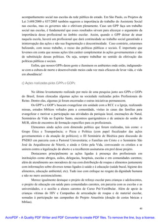acompanhamento social nas escolas da rede pública do estado. Em São Paulo, os Projetos de
           Lei 3.688/2000 e 837/2005 também sugerem a importância do trabalho do Assistente Social
           nas escolas, mas os governos não o efetivam plenamente. Caso um GPP faça um trabalho
           social nas escolas, é fundamental que esses resultados sirvam para alicerçar o argumento da
           importância desse profissional no âmbito escolar. Assim, quando o GPP deixar de atuar
           naquela escola, haverá um profissional que dará continuidade ao trabalho social garantindo a
           ininterrupção das ações e não sua fragmentação e descontinuidade. Caso contrário, estaremos
           balizando, com nosso trabalho, o recuo das políticas públicas e sociais. É importante que
           levemos em conta que nossas ações têm caráter complementar às ações governamentais e não
           de substituição dessas políticas. Ou seja, sempre trabalhar no sentido da efetivação das
           políticas públicas e sociais.
                   Enfim, que nossos GPPs deem gosto e iluminem os ambientes onde estão, indignando-
           se com a cultura de morte e desenvolvendo meios cada vez mais eficazes de levar vida, e vida
           em abundância!

           c) Ações realizadas pelos GPPs e GOPs:

                   No último levantamento realizado por meio de uma pesquisa junto aos GPPs e GOPs
           do Brasil, foram elencadas algumas ações na sociedade realizadas pelos Profissionais do
           Reino. Dentre elas, algumas já foram encerradas e outras iniciativas permanecem.
                   Os GPP’s e GOP’s buscam evangelizar em unidade com a RCC e a Igreja, realizando
           missas, estudos bíblicos voltados para a comunidade, visitas às casas das famílias para
           evangelizar e motivar a participação nas atividades da paróquia local, encenações do Natal,
           Seminários de Vida no Espírito Santo, encontros querigmáticos e de anúncio do sonho do
           MUR, além de encontros de formação específico para os profissionais.
                   Elencamos ainda ações com dimensão política que foram realizadas, tais como: o
           Grupo Ética e Transparência; o Pizza e Política (com papel fiscalizador das ações
           governamentais e da atuação de políticos); o III Seminário de Bioética para discussão do
           PNDH3 em parceria com a Pastoral Universitária; o Famílias em Cristo e o Seminário São
           José da Arquidiocese de Niterói, e ainda o Grito pela Vida, convocando os cristãos a se
           unirem contra a legalização do aborto e a recolherem assinaturas em prol desse projeto.
                   Destacamos principalmente as ações ligadas à presença dos profissionais em
           instituições como abrigos, asilos, delegacias, hospitais, escolas e em comunidades carentes;
           além de atendimento aos moradores de rua com distribuição de roupas e alimentos juntamente
           com informações sobre diversos temas ligados à saúde e à educação (saúde bucal, higiene dos
           alimentos, educação ambiental, etc). Tudo isso com enfoque no resgate da dignidade humana
           e não no mero assistencialismo.
                   Merece igualmente destaque o projeto de reforço escolar para crianças e adolescentes,
           o projeto de educação em saúde para comunidades carentes, em parceria com as escolas e as
           universidades, e o auxílio a alunos carentes de Curso Pré-Vestilbular. Além de apoio às
           crianças vítimas do HIV e Campanhas de arrecadação de roupas e de material escolar,
           somadas à participação nas campanhas do Projeto Amazônia (doação de cestas básicas e
           bíblias).

                                                                                                     40


AcroPDF - A Quality PDF Writer and PDF Converter to create PDF files. To remove the line, buy a license.
 