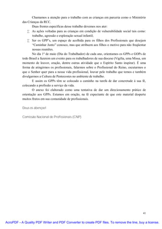 Chamamos a atenção para o trabalho com as crianças em parceria como o Ministério
           das Crianças da RCC.
                  Duas frentes específicas desse trabalho devemos nos ater:
               • As ações voltadas para as crianças em condição de vulnerabilidade social tais como:
                  trabalho, agressão e exploração sexual infantil;
               • Ser os GPP’s, um espaço de acolhida para os filhos dos Profissionais que desejam
                  “Caminhar Junto” conosco, mas que atribuem aos filhos o motivo para não freqüentar
                  nossas reuniões.
                  No dia 1º de maio (Dia do Trabalhador) de cada ano, orientamos os GPPs e GOPs de
           todo Brasil a fazerem um evento para os trabalhadores de sua diocese (Vigília, uma Missa, um
           momento de louvor, oração, dentre outras atividade que o Espírito Santo inspirar). É uma
           forma de atingirmos os profissionais, falarmos sobre o Profissional do Reino, escutarmos o
           que o Senhor quer para a nossa vida profissional, louvar pelo trabalho que temos e também
           divulgarmos a Cultura de Pentecostes no ambiente de trabalho.
                  E assim os GPPs têm se colocado a caminho na tarefa de dar concretude à sua fé,
           colocando a profissão a serviço da vida.
                  O anexo foi elaborado como uma tentativa de dar um direcionamento prático de
           orientação aos GPPs. Estamos em oração, na fé expectante de que este material desperte
           muitos frutos em sua comunidade de profissionais.

           Deus os abençoe!

           Comissão Nacional de Profissionais (CNP)




                                                                                                    41


AcroPDF - A Quality PDF Writer and PDF Converter to create PDF files. To remove the line, buy a license.
 