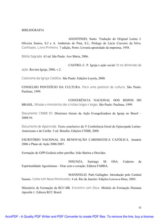 BIBLIOGRAFIA

                                              AGOSTINHO, Santo. Tradução do Original Latino J.
           Oliveira Santos, S.J e A. Ambrósio de Pina, S.J., Prólogo de Lúcio Craveiro da Silva.
           Confissões, Livro Primeiro. 7 edição, Porto: Livraria apostolado da imprensa, 1958.

           Bíblia Sagrada. 63 ed. São Paulo: Ave Maria, 2006.

                                              CASTRO, C. P. Igreja e ação social: fé na dimensão da
           ação. Revista Igreja, 2006, v.2.

           Catecismo da Igreja Católica. São Paulo: Edições Loyola, 2000.

           CONSELHO PONTIFÍCIO DA CULTURA. Para uma pastoral da cultura. São Paulo:
           Paulinas, 1999.

                                            CONFERÊNCIA NACIONAL DOS BISPOS                        DO
           BRASIL. Missão e ministérios dos cristãos leigos e leigas. São Paulo: Paulinas, 1999.

           Documento CNBB 87: Diretrizes Gerais da Ação Evangelizadora da Igreja no Brasil –
           2008/10.

           Documento de Aparecida. Texto conclusivo da V Conferência Geral do Episcopado Latino-
           Americano e do Caribe. 5 ed. Brasília: Edições CNBB, 2008.

           ESCRITÓRIO NACIONAL DA RENOVAÇÃO CARISMÁTICA CATÓLICA. Anuário
           2006 e Plano de Ação 2006/2007.

           Formação do GPP-Goiânia sobre partilha: João Batista e Dercides.

                                               INSUNZA, Santiago M.            OSA.     Caderno    de
           Espiritualidade Agostiniana – Orar com o coração. Editora FABRA.

                                          MANSFIELD. Patti Gallagher. Introdução pelo Cardeal
           Suenes. Como Um Novo Pentecostes. 4 ed. Rio de Janeiro: Edições Louva-a-Deus, 2003.

           Ministério de Formação da RCC-BR. Encontro com Deus. Módulo de Formação Humana
           Apostila 1. Editora RCC Brasil.



                                                                                                   42


AcroPDF - A Quality PDF Writer and PDF Converter to create PDF files. To remove the line, buy a license.
 