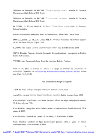 Ministério de Formação da RCC-BR. Encontro comigo mesmo. Módulo de Formação
           Humana Apostila 2. Editora RCC Brasil.

           Ministério de Formação da RCC-BR. Encontro com os outros. Módulo de Formação
           Humana Apostila 3. Editora RCC Brasil.

           OLIVEIRA, Pe. Vicente André de. Acolhida: Como formar comunidades acolhedoras.
           Editora Santuário.

           Palestra do Padre Léo: O Espírito Sopra na Comunidade – 08/06/2003, Canção Nova.

           POWELL, John S. J, e BRADY, Lorreta M.S.W. Arrancar máscaras! Abandonar papéis!.
           14 ed. São Paulo: Edições Loyola, 1998.

           SANTOS, Ivna Sá dos. Dai-lhes vós mesmos de comer. 1 ed. Belo Horizonte: 2004.

           SILVA. Dercides Pires da. Apostila: Formação de coordenadores – Apascentai no Espírito
           Santo. RCC Goiânia.

           VANIER, Jean. Comunidade lugar de perdão e da festa. Edições Paulinas.


           WOLFF, Pe. Elias. O diálogo na Igreja e a Igreja do Diálogo no Documento de
           Aparecida. Disponível em: <www.cnbb.org. br/site/images/arquivos/files_48aea5cbe3 6db.pdf>. Acesso
           em: 09 abr. 2010, 09:21.


                                                 Para aprofundar: Bibliografia sugerida



           ABIB, Pe. Jonas. O Espírito Sopra onde quer. Edições Loyola, 2002.

           AMARAL, Luciana. Dom do Discernimento dos Espíritos. Edição Louva-a-Deus, 1994.

           Carta Encíclica Christifideles Laici (Sobre vocação e missão dos leigos na igreja e no mundo),
           31 de dezembro de 1988.

           Carta Encíclica Evangelium Vitae (Sobre o valor e a inviolabilidade da vida humana), 25 de
           março de 1995.

           Carta Encíclica Fides et Ratio (Sobre a fé e a razão), 14 de setembro de 1998.

           Carta Encíclica Gaudium et Spes (Constituição pastoral sobre a Igreja no mundo
           contemporâneo), 07 de dezembro de 1965.
                                                                                                          43


AcroPDF - A Quality PDF Writer and PDF Converter to create PDF files. To remove the line, buy a license.
 