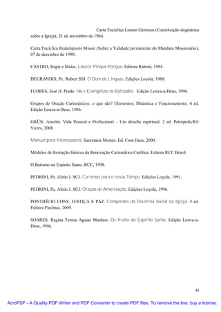Carta Encíclica Lumen Gentium (Constituição dogmática
           sobre a Igreja), 21 de novembro de 1964.

           Carta Encíclica Redemptoris Missio (Sobre a Validade permanente do Mandato Missionário),
           07 de dezembro de 1990.

           CASTRO, Regis e Maísa. Louvor Pinque-Pongue. Editora Raboni, 1994.

           DEGRANDIS, Pe. Robert SSJ. O Dom de Línguas. Edições Loyola, 1988.

           FLORES, José H. Prado. Ide e Evangelizai os Batizados. Edição Louva-a-Deus, 1996.

           Grupos de Oração Carismáticos: o que são? Elementos; Dinâmica e Funcionamento. 6 ed.
           Edição Louva-a-Deus, 1986.

           GRÜN, Anselm. Vida Pessoal e Profissional – Um desafio espiritual. 2 ed. Petrópolis/RJ:
           Vozes, 2008.

           Manual para Intercessores. Secretaria Moisés. Ed. Com Deus, 2000.

           Módulos de formação básicos da Renovação Carismática Católica. Editora RCC Brasil.

           O Batismo no Espírito Santo. RCC, 1998.

           PEDRINI, Pe. Alírio J. SCJ. Carismas para o nosso Tempo. Edições Loyola, 1991.

           PEDRINI, Pe. Alírio J. SCJ. Oração de Amorização. Edições Loyola, 1996.

           PONTIFÍCIO CONS. JUSTIÇA E PAZ. Compêndio da Doutrina Social da Igreja. 5 ed.
           Editora Paulinas, 2009.

           SOARES. Regina Teresa Aguiar Munhoz. Os frutos do Espírito Santo. Edição Louva-a-
           Deus, 1996.




                                                                                                  44


AcroPDF - A Quality PDF Writer and PDF Converter to create PDF files. To remove the line, buy a license.
 