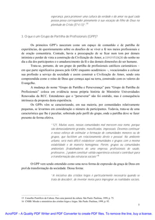 esperança, para promover uma cultura da verdade e do amor na qual cada
                                          pessoa possa corresponder plenamente à sua vocação de filho de Deus na
                                                                         15
                                          plenitude de Cristo (Ef 4,13)”.



           3. O que é um Grupo de Partilha de Profissionais (GPP)?

                   Os primeiros GPP’s nasceram como um espaço de comunhão e de partilha de
           experiências, de questionamento sobre os desafios de se viver a fé nos meios profissionais e
           de oração comunitária. Contudo, havia a preocupação de se ficar num tom por demais
           intimista e perder de vista a construção da Civilização do Amor, a concretização do sonho no
           dia a dia dos participantes e o amadurecimento da fé e das demais dimensões do ser humano.
                   Trata-se, portanto, de um grupo de partilha de profissionais católicos carismáticos –
           em que parte significativa passou pelo GOU enquanto acadêmicos –, vocacionados a colocar
           sua profissão a serviço da sociedade e assim construir a Civilização do Amor, sendo esta
           compreendida como o reino de Deus que começa aqui na terra, construído com os valores do
           Evangelho.
                   A mudança do nome “Grupo de Partilha e Perseverança” para “Grupo de Partilha de
           Profissionais” coloca em evidência nossa própria história de Ministério Universidades
           Renovadas da RCC. Entendemos que o “perseverar” não foi omitido, mas é consequência
           intrínseca da proposta desta experiência.
                   Os GPPs vêm se caracterizando, em sua maioria, por comunidades relativamente
           pequenas, se levarmos em consideração o número de participantes. Todavia, trata-se de uma
           característica que lhe é peculiar, sobretudo pelo perfil do grupo, onde a partilha deve se fazer
           presente de forma efetiva.

                                          “121. Muitas vezes, nossas comunidades mal merecem esse nome, porque
                                          são demasiadamente grandes, massificadas, impessoais. Devemos continuar
                                          o nosso esforço de estimular a formação de comunidades menores ou de
                                          grupos, que facilitem um relacionamento direto e pessoal. No ambiente
                                          urbano, será mais difícil estabelecer comunidades e grupos com a mesma
                                          estabilidade e de maneira homogênea. Porém, grupos ou comunidades
                                          ambientais (trabalhadores de uma empresa, profissionais de saúde,
                                          professores...) podem constituir válida experiência eclesial e contribuir para
                                          a transformação das estruturas sociais”16

                   O GPP vem sendo entendido como uma nova forma de expressão da graça de Deus em
           prol da transformação da sociedade. Dessa forma:

                                          “A iniciativa dos cristãos leigos é particularmente necessária quando se
                                          trata de descobrir, de inventar meios para impregnar as realidades sociais,




           15 Conselho Pontifício da Cultura. Para uma pastoral da cultura. São Paulo: Paulinas, 1999, p. 75.
           16 CNBB. Missão e ministérios dos cristãos leigos e leigas. São Paulo: Paulinas, 1999, p. 95.
                                                                                                                      5


AcroPDF - A Quality PDF Writer and PDF Converter to create PDF files. To remove the line, buy a license.
 