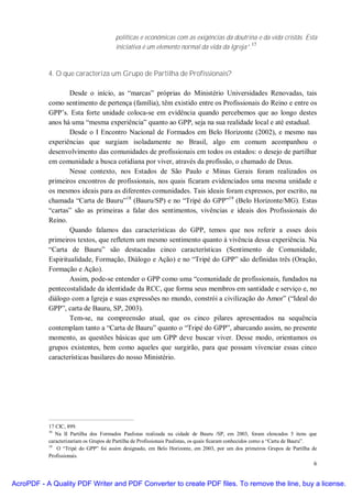 políticas e econômicas com as exigências da doutrina e da vida cristãs. Esta
                                                                                           17
                                        iniciativa é um elemento normal da vida da Igreja”.



           4. O que caracteriza um Grupo de Partilha de Profissionais?

                   Desde o início, as “marcas” próprias do Ministério Universidades Renovadas, tais
           como sentimento de pertença (família), têm existido entre os Profissionais do Reino e entre os
           GPP’s. Esta forte unidade coloca-se em evidência quando percebemos que ao longo destes
           anos há uma “mesma experiência” quanto ao GPP, seja na sua realidade local e até estadual.
                   Desde o I Encontro Nacional de Formados em Belo Horizonte (2002), e mesmo nas
           experiências que surgiam isoladamente no Brasil, algo em comum acompanhou o
           desenvolvimento das comunidades de profissionais em todos os estados: o desejo de partilhar
           em comunidade a busca cotidiana por viver, através da profissão, o chamado de Deus.
                   Nesse contexto, nos Estados de São Paulo e Minas Gerais foram realizados os
           primeiros encontros de profissionais, nos quais ficaram evidenciados uma mesma unidade e
           os mesmos ideais para as diferentes comunidades. Tais ideais foram expressos, por escrito, na
           chamada “Carta de Bauru”18 (Bauru/SP) e no “Tripé do GPP”19 (Belo Horizonte/MG). Estas
           “cartas” são as primeiras a falar dos sentimentos, vivências e ideais dos Profissionais do
           Reino.
                   Quando falamos das características do GPP, temos que nos referir a esses dois
           primeiros textos, que refletem um mesmo sentimento quanto à vivência dessa experiência. Na
           “Carta de Bauru” são destacadas cinco características (Sentimento de Comunidade,
           Espiritualidade, Formação, Diálogo e Ação) e no “Tripé do GPP” são definidas três (Oração,
           Formação e Ação).
                   Assim, pode-se entender o GPP como uma “comunidade de profissionais, fundados na
           pentecostalidade da identidade da RCC, que forma seus membros em santidade e serviço e, no
           diálogo com a Igreja e suas expressões no mundo, constrói a civilização do Amor” (“Ideal do
           GPP”, carta de Bauru, SP, 2003).
                   Tem-se, na compreensão atual, que os cinco pilares apresentados na sequência
           contemplam tanto a “Carta de Bauru” quanto o “Tripé do GPP”, abarcando assim, no presente
           momento, as questões básicas que um GPP deve buscar viver. Desse modo, orientamos os
           grupos existentes, bem como aqueles que surgirão, para que possam vivenciar essas cinco
           características basilares do nosso Ministério.




           17 CIC, 899.
           18
              Na II Partilha dos Formados Paulistas realizada na cidade de Bauru /SP, em 2003, foram elencados 5 itens que
           caracterizariam os Grupos de Partilha de Profissionais Paulistas, os quais ficaram conhecidos como a “Carta de Bauru”.
           19
               O “Tripé do GPP” foi assim designado, em Belo Horizonte, em 2003, por um dos primeiros Grupos de Partilha de
           Profissionais.
                                                                                                                               6


AcroPDF - A Quality PDF Writer and PDF Converter to create PDF files. To remove the line, buy a license.
 