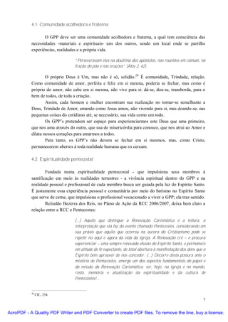 4.1. Comunidade acolhedora e fraterna

                  O GPP deve ser uma comunidade acolhedora e fraterna, a qual tem consciência das
           necessidades -materiais e espirituais- uns dos outros, sendo um local onde se partilhe
           experiências, realidades e a própria vida.

                                  “Perseveravam eles na doutrina dos apóstolos, nas reuniões em comum, na
                                  fração do pão e nas orações” (Atos 2, 42).

                   O próprio Deus é Um, mas não é só, solidão.20 É comunidade, Trindade, relação.
           Como comunidade de amor, perfeita e feliz em si mesma, poderia se fechar, mas como é
           próprio do amor, não cabe em si mesma, não vive para si: dá-se, doa-se, transborda, para o
           bem de todos, de toda a criação.
                   Assim, cada homem e mulher encontram sua realização no tornar-se semelhante a
           Deus, Trindade de Amor, amando como Jesus amou, não vivendo para si, mas doando-se, nas
           pequenas coisas do cotidiano até, se necessário, sua vida como um todo.
                   Os GPP’s pretendem ser espaço para experienciarmos este Deus que ama primeiro,
           que nos ama através do outro, que usa de misericórdia para conosco, que nos atrai ao Amor e
           dilata nossos corações para amarmos a todos.
                   Para tanto, os GPP’s não devem se fechar em si mesmos, mas, como Cristo,
           permanecerem abertos à toda realidade humana que os cercam.

           4.2. Espiritualidade pentecostal

                   Fundada numa espiritualidade pentecostal - que impulsiona seus membros à
           santificação em meio às realidades terrestres - a vivência espiritual dentro do GPP e na
           realidade pessoal e profissional de cada membro busca ser guiada pela luz do Espírito Santo.
           É justamente essa experiência pessoal e comunitária por meio do batismo no Espírito Santo
           que serve de cerne, que impulsiona o profissional vocacionado a viver o GPP; ela traz sentido.
                   Reinaldo Bezerra dos Reis, no Plano de Ação da RCC 2006/2007, deixa bem claro a
           relação entre a RCC e Pentecostes:

                                  (...) Aquilo que distingue a Renovação Carismática é a leitura, a
                                  interpretação que ela faz do evento chamado Pentecostes, considerando em
                                  sua práxis que aquilo que ocorreu na aurora do Cristianismo pode se
                                  repetir no aqui e agora da vida da Igreja. A Renovação crê – e procura
                                  experienciar – uma sempre renovada efusão do Espírito Santo, e permanece
                                  em atitude de fé expectante, de total abertura à manifestação dos dons que o
                                  Espírito bem aprouver de nos conceder. (...) Decorre desta postura ante o
                                  mistério de Pentecostes, emerge um dos aspectos fundamentais do papel e
                                  da missão da Renovação Carismática: ser, hoje, na Igreja e no mundo,
                                  rosto, memória e atualização da espiritualidade e da cultura de
                                  Pentecostes!...


           20
                CIC, 254.
                                                                                                            7


AcroPDF - A Quality PDF Writer and PDF Converter to create PDF files. To remove the line, buy a license.
 