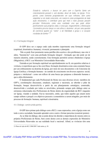 Estudá-lo, cultuá-lo, e buscar ter para com o Espírito Santo um
                                        relacionamento pessoal é, sem dúvidas, dever de todos, na Igreja. Tê-lo,
                                        porém, como elemento preponderante em suas reflexões, bem como
                                        empenhar-se de modo consciente, em realçá-lo como protagonista de toda
                                        ação missionária, e contribuir para que mais e mais pessoas possam
                                        perceber Pentecostes como uma realidade viva que pode afetar
                                        positivamente suas próprias vidas, é coisa que, inegavelmente, a Renovação
                                        Carismática precisa lançar-se com afinco e destemor, até por uma questão
                                        de coerência quanto ao “nome” e de fidelidade à graça e à vocação
                                                             21
                                        recebidas do Senhor”.



           4.3. Formação Integral

                   O GPP deve ser o espaço onde cada membro experimente uma formação integral
           (espiritual, doutrinária e humana), vivencial, permanente e planejada.
                    Não se pode ficar puramente numa partilha (dos acertos e dos problemas), mas sim ir
           além, “iluminá-los” com uma profunda formação integral - formação que não pode ser de
           maneira aleatória, senão coerentemente. Esta formação permitirá sermos obedientes à Igreja
           (Magistério), à RCC e ao Ministério Universidades Renovadas.
                   Entenda-se por formação espiritual um aprofundamento na fé, em questões relativas à
           vivência, à experiência que se faz com Deus; formação doutrinária como uma constante busca
           por um embasamento na doutrina da Igreja, por meio de seus documentos e do Catecismo da
           Igreja Católica; e formação humana - no sentido do crescimento em diversos aspectos: social,
           psíquico e intelectual - como um reflexo de uma busca que perpassa a dimensão humana e
           que a afeta diretamente.
                   É fundamental que cada Profissional do Reino nos seus diversos níveis: membros de
           GPP’s, coordenações diocesanas, estaduais, regionais e nacionais, ao abordar o pilar da
           formação, busque desenvolvê-la a partir de um planejamento estratégico, construído,
           desenvolvido e avaliado por todos os envolvidos, primando sempre pelo diálogo entre as
           estruturas relacionadas dos Profissionais do Reino dentro da organicidade da RCC enquanto
           ser Igreja, visando a unidade. Faz-se necessário, então, que todos aqueles que atuam neste
           campo saibam o porquê e os objetivos pessoais e comunitários a serem atingidos, por meio do
           processo de formação: humana, espiritual e doutrinária.

           4.4. Diálogo: construindo pontes

                  O GPP deve primar pelo diálogo com a RCC e suas expressões, com a Igreja como um
           todo e com a sociedade, buscando aprender com o outro e formar parcerias (construir pontes).
                  Ao se falar de diálogo, não se pode deixar de abordar a importância do mesmo entre os
           próprios Profissionais do Reino, bem como destes com as demais expressões do Ministério
           Universidades Renovadas na sua realidade local e nacional. Afinal, as vivências têm uma

           21 Plano de Ação da RCC 2006/2007. Sede santos, p. 30.


                                                                                                                8


AcroPDF - A Quality PDF Writer and PDF Converter to create PDF files. To remove the line, buy a license.
 