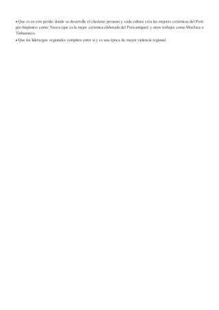  Que es en este perído donde se desarrolla el clasismo peruano y cada cultura crea las mejores cerámicas del Perú
pre-hispánico como: Nazca (que es la mejor cerámica elaborada del Perú antiguo) y otros trabajos como Mochica o
Tiahuanaco.
 Que los liderazgos regionales compiten entre sí y es una época de mayor violencia regional.
 