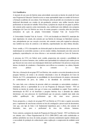 1.4.1 Justificativa
A inserção de um curso de história numa universidade encravada no interior do estado do Ceará
num Programa de Educação Tutorial reveste-se numa oportunidade ímpar no sentido de favorecer
a formação acadêmica de seus alunos. Esta formação, além de permitir um crescimento no campo
intelectual direcionado aos estudos de pós-graduação, promove uma melhor inserção destes
profissionais no mercado de trabalho. Desta forma, a proposta de criação de um grupo se justifica
não somente pelos aspectos acima mencionados, mas, também por estar alinhado com a proposta
pedagógica do Curso de História nas áreas de ensino, pesquisa e extensão, além dos princípios
norteadores de ação da própria Universidade Estadual Vale do Acaraú-UVA.
A Universidade Estadual Vale do Acaraú – UVA está localizada em Sobral-CE, município dos
mais importantes do estado, não somente por sua história de destaque no hinterland cearense,
mas, principalmente por sua vocação crescente, não somente como pólo regional na educação,
mas também nas áreas do comércio e da indústria, experimentados nas duas últimas décadas.
Neste sentido, a UVA desempenha um destacado papel no desenvolvimento desse processo de
modernização no semi-árido cearense e até de estados vizinhos, funcionando com vinte cursos de
graduação, especializações em áreas diversas e um mestrado atrelado ao Curso de Zootecnia.
A presença da UVA em Sobral, neste sentido, proporciona não somente a possibilidade de
formação de recursos humanos, mas, também uma oportunidade de realização para muitos jovens
que buscam nos seus cursos sua emancipação intelectual e profissional. Este processo enseja uma
intensa circulação de estudantes e funcionários com reflexos na economia e na cultura, forjando
novas práticas de consumo e lazer.
Dito isto, a formação de um grupo PET em História, viria atender a crescente demanda na área da
pesquisa histórica, do ensino e da extensão relacionada à área de abrangência do Curso de
História da UVA, principalmente na possibilidade de desenvolvimento de projetos relacionados
ao conhecimento do povo, da cultura e da identidade do semi-árido cearense.
Por outro lado, com a abertura do presente edital em contemplar as universidades estaduais e
municipais, abre-se a oportunidade de se ter um Programa de Educação Tutorial – PET em
História no interior do estado, visto que só temos essa modalidade na capital. Neste sentido, a
interiorização do PET só irá beneficiar a pesquisa histórica face à demanda das cidades
interioranas em seus processos de transformação que ora passam, exigindo mais ainda uma
melhor qualificação dos profissionais que irão atuar nesse processo.
Nesta perspectiva, a criação de um grupo PET em História na UVA dará o suporte necessário
para o suprimento de uma lacuna existente na área de catalogação e preservação de documentos,
visto que, este tipo de fonte é de fundamental importância para o ofício, não somente do
historiador, mas, para o profissional da área das ciências humanas.
Neste contexto, a proposta da criação do Programa de Educação Tutorial – PET em História está
em sintonia com o Plano Organizacional da UVA (2008-20012) onde estão estabelecidas as
políticas prioritárias nas áreas do ensino, pesquisa e extensão, notadamente àquelas voltadas para
a necessidade de produção do conhecimento como explicação e compreensão da realidade social
em que atua.
 