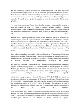 Em 2011, o Curso de Graduação em História fará 50 anos de atuação na UVA. Neste meio século
o curso vem formando profissionais na área da licenciatura que atuam na rede escolar da região.
Contudo, com as reformas curriculares ao longo desse tempo, o profissional formado pelo curso
vem sendo direcionado também para a qualificação acadêmica no que diz respeito à pesquisa e
extensão. De acordo com o projeto pedagógico do curso, é fundamental a defesa desses
princípios:
·.
“... como afirma o professor Marcos Silva, ‘identificar pesquisa e ensino significa preservar o
rigor da produção de saber (...), ensino e pesquisa iluminam, ampliam e superam
simultaneamente..’, e isto implica numa ‘garantia de que os atos de pesquisar e ensinar continuam
a se questionar permanentemente em busca de novos horizontes na produção de saberes”(SILVA,
1995, p.19).
Exemplo disso é o prosseguimento dos estudos de uma significante parcela de estudantes que
enveredam pelos Cursos de Especialização em Teoria e Metodologia da História e Ensino de
História do Ceará,oferecidos regularmente pela Pró-Reitoria de Educação Continuada da UVA e,
na última década, alunos egressos do curso vêm conseguindo aprovação nos Programas de
Mestrado em História da Universidade Federal do Ceará – UFC, Universidade Estadual do Ceará
– UECE, Universidade Federal da Paraíba-UFPB, Universidade Federal Fluminense – UFF,
dentre outras.
Com todas as dificuldades enfrentadas, o Curso de História da UVA consegue oferecer uma
formação que contribui firmemente para a inserção do profissional de história no mercado de
trabalho da região. A criação de um grupo PET em História iria fortalecer sobremaneira as ações
e práticas educativas no aprimoramento acadêmico dos alunos.
Por outro lado, o resultado a serem obtidos com a implantação do programa ajudará a atingir os
objetivos do Plano Estratégico da UVA, consubstanciados na presente proposta do Curso de
História que pretende a “valorização da cultura através da consolidação de um núcleo de
documentação histórica na consideração do vínculo entre cultura, linguagem, comunicação,
expressão estratégica e identidade regional”.
Atendendo a estes pressupostos o Curso de História da UVA, desde 2002 vem fazendo um
esforço de recolhimento de documentação de diversas origens (Câmara Municipal de Sobral,
UVA, Cartórios, Firmas Comerciais, Associações, jornais, revistas,microfilmes, fotografias, etc)
que redundou na criação do NEDHIR – Núcleo de Estudos e Documentação de História
Regional. No âmbito da municipalidade, existe uma lei aprovando a criação do Arquivo Público
de Sobral à espera da execução.
Vale ressaltar ainda que a questão da conservação documental da região noroeste do estado do
Ceará já vem sendo discutida há algum tempo no corpo docente e discente do Curso de História
da UVA, sendo objeto de elaboração de projeto junto aos editais da Petrobrás e recentemente
escolhido para temática da VIII Semana de História: História e Arquivos.
 