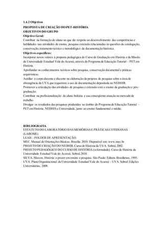 1.4.2 Objetivos
PROPOSTA DE CRIAÇÃO DO PET-HISTÓRIA
OBJETIVOS DO GRUPO
Objetivo Geral:
Contribuir na formação do aluno no que diz respeito ao desenvolvimento das competências e
habilidades nas atividades de ensino, pesquisa extensão relacionadas às questões da catalogação,
conservação,tratamento teórico e metodológico da documentação histórica.
Objetivos específicos:
Incorporar novos valores à proposta pedagógica do Curso de Graduação em História e da Missão
da Universidade Estadual Vale do Acaraú,através do Programa de Educação Tutorial – PET em
História.
Aprofundar os conhecimentos teóricos sobre pesquisa, conservação documental e práticas
arquivísticas.
Auxiliar o corpo docente e discente na elaboração de projetos de pesquisa sobre a área de
abrangência da UVA que requeiram o uso de documentação depositada no NEDHIR.
Promover a articulação das atividades de pesquisa e extensão com o ensino da graduação e pós-
graduação.
Contribuir na profissionalização do aluno bolsista e sua conseqüente atuação no mercado de
trabalho.
Divulgar os resultados das pesquisas produzidas no âmbito do Programa de Educação Tutorial –
PET em História, NEDHIS e Universidade, junto ao ensino fundamental e médio.
BIBLIOGRAFIA
ESTATUTO DO LABORATÓRIODAS MEMÓRIAS E PRÁTICAS COTIDIANAS
(LABOME)
LEAH – FOLDER DE APRESENTAÇÃO.
MEC. Manual de Orientações Básicas. Brasília. 2010. Disponível em: www.mec.br
PROJETO DE CRIAÇÃO DO NEDHIR.Curso de História da UVA. Sobral, 2002.
PROJETO PEDAGÓGICO DO CURSODE HISTÓRIA (reformulado). Curso de História da
Universidade Estadual Vale do Acaraú. Sobral,2010.
SILVA, Marcos. História: o prazer em ensino e pesquisa. São Paulo: Editora Brasiliense, 1995.
UVA. Plano Organizacional da Universidade Estadual Vale do Acaraú – UVA.Sobral: Edições
Universitárias, 2008.
 