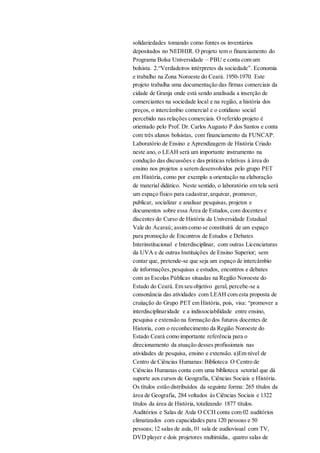 solidariedades tomando como fontes os inventários
depositados no NEDHIR. O projeto tem o financiamento do
Programa Bolsa Universidade – PBU e conta com um
bolsista. 2.“Verdadeiros intérpretes da sociedade”. Economia
e trabalho na Zona Noroeste do Ceará. 1950-1970. Este
projeto trabalha uma documentação das firmas comerciais da
cidade de Granja onde está sendo analisada a inserção de
comerciantes na sociedade local e na região, a história dos
preços, o intercâmbio comercial e o cotidiano social
percebido nas relações comerciais. O referido projeto é
orientado pelo Prof. Dr. Carlos Augusto P.dos Santos e conta
com três alunos bolsistas, com financiamento da FUNCAP.
Laboratório de Ensino e Aprendizagem de História Criado
neste ano, o LEAH será um importante instrumento na
condução das discussões e das práticas relativas à área do
ensino nos projetos a serem desenvolvidos pelo grupo PET
em História, como por exemplo a orientação na elaboração
de material didático. Neste sentido, o laboratório em tela será
um espaço físico para cadastrar,arquivar, promover,
publicar, socializar e analisar pesquisas, projetos e
documentos sobre essa Área de Estudos, com docentes e
discentes do Curso de História da Universidade Estadual
Vale do Acaraú; assim como se constituirá de um espaço
para promoção de Encontros de Estudos e Debates
Interinstitucional e Interdisciplinar, com outras Licenciaturas
da UVA e de outras Instituições de Ensino Superior; sem
contar que, pretende-se que seja um espaço de intercâmbio
de informações,pesquisas e estudos, encontros e debates
com as Escolas Públicas situadas na Região Noroeste do
Estado do Ceará. Em seu objetivo geral, percebe-se a
consonância das atividades com LEAH com esta proposta de
cruiiação do Grupo PET em História, pois, visa: “promover a
interdisciplinaridade e a indissociabilidade entre ensino,
pesquisa e extensão na formação dos futuros docentes de
Historia, com o reconhecimento da Região Noroeste do
Estado Ceará como importante referência para o
direcionamento da atuação desses profissionais nas
atividades de pesquisa, ensino e extensão. a)Em nível de
Centro de Ciências Humanas: Biblioteca O Centro de
Ciências Humanas conta com uma biblioteca setorial que dá
suporte aos cursos de Geografia, Ciências Sociais e História.
Os títulos estão distribuídos da seguinte forma: 265 títulos da
área de Geografia, 284 voltados às Ciências Sociais e 1322
títulos da área de História, totalizando 1877 títulos.
Auditórios e Salas de Aula O CCH conta com 02 auditórios
climatizados com capacidades para 120 pessoas e 50
pessoas; 12 salas de aula, 01 sala de audiovisual com TV,
DVD player e dois projetores multimídia, quatro salas de
 