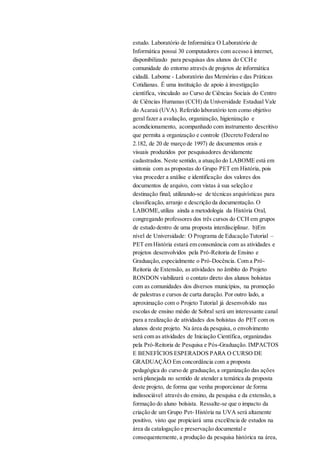 estudo. Laboratório de Informática O Laboratório de
Informática possui 30 computadores com acesso à internet,
disponibilizado para pesquisas dos alunos do CCH e
comunidade do entorno através de projetos de informática
cidadã. Labome - Laboratório das Memórias e das Práticas
Cotidianas. É uma instituição de apoio à investigação
científica, vinculado ao Curso de Ciências Sociais do Centro
de Ciências Humanas (CCH) da Universidade Estadual Vale
do Acaraú (UVA). Referido laboratório tem como objetivo
geral fazer a avaliação, organização, higienização e
acondicionamento, acompanhado com instrumento descritivo
que permita a organização e controle (Decreto Federalno
2.182, de 20 de março de 1997) de documentos orais e
visuais produzidos por pesquisadores devidamente
cadastrados. Neste sentido, a atuação do LABOME está em
sintonia com as propostas do Grupo PET em História, pois
visa proceder a análise e identificação dos valores dos
documentos de arquivo, com vistas à sua seleção e
destinação final; utilizando-se de técnicas arquivísticas para
classificação, arranjo e descrição da documentação. O
LABOME,utiliza ainda a metodologia da História Oral,
congregando professores dos três cursos do CCH em grupos
de estudo dentro de uma proposta interdisciplinar. b)Em
nível de Universidade: O Programa de Educação Tutorial –
PET em História estará em consonância com as atividades e
projetos desenvolvidos pela Pró-Reitoria de Ensino e
Graduação, especialmente o Pró-Docência. Com a Pró-
Reitoria de Extensão, as atividades no âmbito do Projeto
RONDON viabilizará o contato direto dos alunos bolsistas
com as comunidades dos diversos municípios, na promoção
de palestras e cursos de curta duração. Por outro lado, a
aproximação com o Projeto Tutorial já desenvolvido nas
escolas de ensino médio de Sobral será um interessante canal
para a realização de atividades dos bolsistas do PET com os
alunos deste projeto. Na área da pesquisa, o envolvimento
será com as atividades de Iniciação Científica, organizadas
pela Pró-Reitoria de Pesquisa e Pós-Graduação. IMPACTOS
E BENEFÍCIOS ESPERADOS PARA O CURSO DE
GRADUAÇÃO Em concordância com a proposta
pedagógica do curso de graduação,a organização das ações
será planejada no sentido de atender a temática da proposta
deste projeto, de forma que venha proporcionar de forma
indissociável através do ensino, da pesquisa e da extensão, a
formação do aluno bolsista. Ressalte-se que o impacto da
criação de um Grupo Pet- História na UVA será altamente
positivo, visto que propiciará uma excelência de estudos na
área da catalogação e preservação documental e
consequentemente, a produção da pesquisa histórica na área,
 