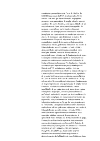 em sintonia com os objetivos do Curso de História, do
NEDHIR e da missão da UVA já referenciados. Neste
sentido, cabe dizer que o funcionamento do programa
promoverá uma oportunidade de ampliar não só o universo
acadêmico dos alunos bolsistas, como a possibilidade de um
maior número de alunos terem contato com a prática da
pesquisa, essencial para sua formação profissional,
estimulando sua participação nos ambientes de intervenção
pedagógica, nos espaços de caráter técnico que requeiram a
atuação do historiador, além de diminuir os índices de
evasão no curso. No que diz respeito ao impacto na
comunidade, a atuação destes alunos se fará presente na
realização de oficinas, palestras e mini-cursos nas escolas da
Educação Básica nas redes pública e privada, ONGs e
demais entidades representativas da comunidade e dos
municípios vizinhos, dentro do desenvolvimento já
apresentado para o primeiro ano de funcionamento do grupo.
Essas ações serão realizadas a partir do planejamento do
grupo e das atividades que envolvam as Pró-Reitorias de
Ensino e Graduação,Pesquisa e Pós-Graduação e Extensão.
Ressalte-se que o impacto da criação de um Grupo Pet-
História na UVA será altamente positivo, visto que
propiciará uma excelência de estudos na área da catalogação
e preservação documental e consequentemente, a produção
da pesquisa histórica na área,em sintonia com os objetivos
do Curso de História, do NEDHIR e da missão da UVA já
referenciados. Neste sentido, cabe dizer que o funcionamento
do programa promoverá uma oportunidade de ampliar não só
o universo acadêmico dos alunos bolsistas, como a
possibilidade de um maior número de alunos terem contato
com a prática da pesquisa, essencial para sua formação
profissional, estimulando sua participação nos ambientes de
intervenção pedagógica, nos espaços de caráter técnico que
requeiram a atuação do historiador, além de diminuir os
índices de evasão no curso. No que diz respeito ao impacto
na comunidade, a atuação destes alunos se fará presente na
realização de oficinas, palestras e mini-cursos nas escolas da
Educação Básica nas redes pública e privada, ONGs e
demais entidades representativas da comunidade e dos
municípios vizinhos, dentro do desenvolvimento já
apresentado para o primeiro ano de funcionamento do grupo.
Essas ações serão realizadas a partir do planejamento do
grupo e das atividades que envolvam as Pró-Reitorias de
Ensino e Graduação,Pesquisa e Pós-Graduação e Extensão.
DESCRIÇÃO DAS ATIVIDADES DE ENSINO,
PESQUISA E EXTENSÃO As atividades a serem
desenvolvidas ocorrerão de forma a oportunizar o
desenvolvimento das habilidades do aluno bolsista no plano
 