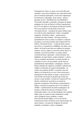 Participação dos alunos em outros cursos oferecidos pela
instituição ou por outras instituições que sejam interessantes
para sua formação (paleografia, conservação e higienização
de documentos, arquivologia, dentre outros) - Janeiro a
dezembro de 2011. DIFERENCIAL DA PROPOSTA:
Procurando contemplar os princípios norteadores do projeto
pedagógico do Curso de História, do Plano Organizacional
da UVA e dos objetivos do Programa de Educação Tutorial-
PET,nossa proposta está alicerçada em três eixos:
1)Formação docente – articulação dos alunos bolsistas junto
às escolas de ensino fundamental e médio e comunidade
organizada. 2)Científico-cultural – aprimoramento
acadêmico dos alunos bolsistas. 3)Pesquisa Histórica –
aprofundamento teórico e prático na condução e realização
de projetos a serem desenvolvidos pelo Programa PET em
História. 4)Formação técnica – A partir do ponto anterior,
desenvolver as competências e habilidades dos alunos com o
objetivo de formá-lo para atuar nos ambientes de pesquisa
(arquivos, museus, empresas,assessorias,dentre outros) As
atividades a serem desenvolvidas (ver quadro abaixo)
ocorrerão de forma a oportunizar o desenvolvimento das
habilidades do aluno bolsista no plano individual e coletivo.
Afora as atividades permanentes e eventuais inseridas no
calendário do curso e da universidade, que lhe dará um
aprofundamento epistemológico e pedagógico, caberá ao
bolsista participar de congressos, seminários e palestras que
ampliem sua formação, de maneira interdisciplinar, de
acordo com a proposta do MEC, sem perder o foco dos
objetivos de formação do seu curso. Como critério para a
participação do aluno bolsista no grupo, o mesmo deverá
estar inserido num projeto de pesquisa que atenda seus
anseios e esteja vinculado à temática do Programa PET em
História, orientado por um professor associado aos
propósitos do programa. Diversificada e integradamente, o
bolsista se inserirá nos programas da UVA no sentido de
viabilizar o aprimoramento das práticas pedagógicas e de
pesquisa, conforme descrição nas estratégias de ação
relacionadas adiante, com a devida divulgação dos resultados
obtidos junto às escolas de ensino fundamental e médio.
Após a divulgação destes resultados, os alunos
desenvolverão material didático com a assessoria do
Laboratório de Ensino de História como etapa do projeto dos
alunos bolsistas, com posterior divulgação do material
produzido na instituição e junto à comunidade.
 