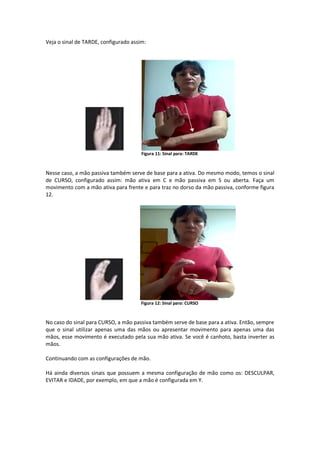 Veja o sinal de TARDE, configurado assim:
Figura 11: Sinal para: TARDE
Nesse caso, a mão passiva também serve de base para a ativa. Do mesmo modo, temos o sinal
de CURSO, configurado assim: mão ativa em C e mão passiva em S ou aberta. Faça um
movimento com a mão ativa para frente e para traz no dorso da mão passiva, conforme figura
12.
Figura 12: Sinal para: CURSO
No caso do sinal para CURSO, a mão passiva também serve de base para a ativa. Então, sempre
que o sinal utilizar apenas uma das mãos ou apresentar movimento para apenas uma das
mãos, esse movimento é executado pela sua mão ativa. Se você é canhoto, basta inverter as
mãos.
Continuando com as configurações de mão.
Há ainda diversos sinais que possuem a mesma configuração de mão como os: DESCULPAR,
EVITAR e IDADE, por exemplo, em que a mão é configurada em Y.
 