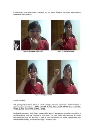 A diferença é que cada uma é produzida em um ponto diferente no corpo. Vamos vê-los
novamente e aprendê-los?
Figura 13: Sinal para: DESCULPAR Figura 14: Sinal para: IDADE
Figura 15: Sinal para: EVITAR
Vamos treiná-los.
Até agora já aprendemos 12 sinais. Você consegue articular todos eles? Vamos lembrar e
aproveitar para praticá-los? LIBRAS, MULHER, ALUNO, ÁGUA, CASA, TRABALHAR, BANHEIRO,
TARDE, CURSO, DESCULPAR, EVITAR e IDADE.
Lembrando que esses sinais foram apresentados a vocês apenas para entendermos melhor a
configuração de mão na composição dos sinais. Por isso, foram apresentados de modo
descontextualizados. No entanto, o ideal é que trabalhemos os sinais considerando um
determinado contexto, o que veremos logo à frente no curso.
 