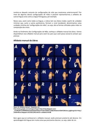 Lembra-se daquele conjunto de configurações de mão que mostramos anteriormente? Por
meio de algumas dessas configurações de mãos é possível representarmos o alfabeto de
outras línguas orais como a Língua Portuguesa, por exemplo.
Nesse caso, assim como todas as línguas, a Libras tem seu léxico criado a partir de unidades
mínimas que, junto a outros parâmetros, formam o sinal (vocábulo), denominamos estas
unidades mínimas de ‘configurações de mãos’, ou seja, são as formas utilizadas pelas mãos na
composição dos sinais.
Ainda no Parâmetro das Configurações de Mão, conheça o alfabeto manual da Libras. Vamos
disponibilizar esse alfabeto manual para você nas para que você possa acessá-lo sempre que
precisar.
Alfabeto manual da Libras
Figura 16: Alfabeto manual - Disponível em:
http://www.google.com.br/imgres?imgurl=http://4.bp.blogspot.com/-
_UovlBFpBTI/TdMBlMdaijI/AAAAAAAAAFg/mYm6V13QFBc/s1600/Alfabeto%2Be%2BLibras.jpg&imgrefurl=http:/
/eeblmlibras.blogspot.com/2011/04/colocar-o-alfabeto.html&
Bom agora que já conheceram o alfabeto manual, vocês precisam praticá-lo até decorar. Em
aprendizagem de línguas tem muita coisa que precisamos decorar, ou seja, saber de cor.
 
