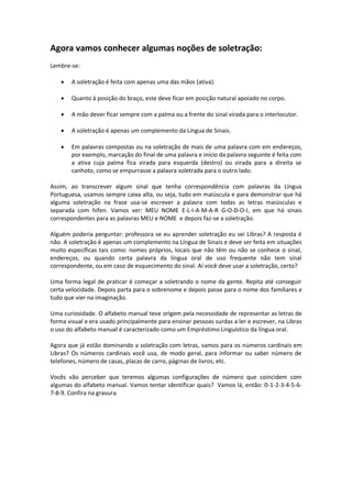 Agora vamos conhecer algumas noções de soletração:
Lembre-se:
 A soletração é feita com apenas uma das mãos (ativa).
 Quanto à posição do braço, este deve ficar em posição natural apoiado no corpo.
 A mão dever ficar sempre com a palma ou a frente do sinal virada para o interlocutor.
 A soletração é apenas um complemento da Língua de Sinais.
 Em palavras compostas ou na soletração de mais de uma palavra com em endereços,
por exemplo, marcação do final de uma palavra e início da palavra seguinte é feita com
a ativa cuja palma fica virada para esquerda (destro) ou virada para a direita se
canhoto, como se empurrasse a palavra soletrada para o outro lado.
Assim, ao transcrever algum sinal que tenha correspondência com palavras da Língua
Portuguesa, usamos sempre caixa alta, ou seja, tudo em maiúscula e para demonstrar que há
alguma soletração na frase usa-se escrever a palavra com todas as letras maiúsculas e
separada com hífen. Vamos ver: MEU NOME E-L-I-A-M-A-R G-O-D-O-I, em que há sinais
correspondentes para as palavras MEU e NOME e depois faz-se a soletração.
Alguém poderia perguntar: professora se eu aprender soletração eu sei Libras? A resposta é
não. A soletração é apenas um complemento na Língua de Sinais e deve ser feita em situações
muito específicas tais como: nomes próprios, locais que não têm ou não se conhece o sinal,
endereços, ou quando certa palavra da língua oral de uso frequente não tem sinal
correspondente, ou em caso de esquecimento do sinal. Aí você deve usar a soletração, certo?
Uma forma legal de praticar é começar a soletrando o nome da gente. Repita até conseguir
certa velocidade. Depois parta para o sobrenome e depois passe para o nome dos familiares e
tudo que vier na imaginação.
Uma curiosidade. O alfabeto manual teve origem pela necessidade de representar as letras de
forma visual e era usado principalmente para ensinar pessoas surdas a ler e escrever, na Libras
o uso do alfabeto manual é caracterizado como um Empréstimo Linguístico da língua oral.
Agora que já estão dominando a soletração com letras, vamos para os números cardinais em
Libras? Os números cardinais você usa, de modo geral, para informar ou saber número de
telefones, número de casas, placas de carro, páginas de livros, etc.
Vocês vão perceber que teremos algumas configurações de número que coincidem com
algumas do alfabeto manual. Vamos tentar identificar quais? Vamos lá, então: 0-1-2-3-4-5-6-
7-8-9. Confira na gravura.
 