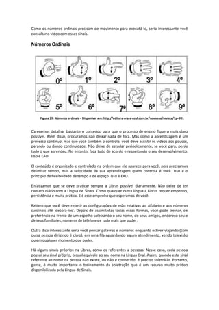 Como os números ordinais precisam de movimento para executá-lo, seria interessante você
consultar o vídeo com esses sinais.
Números Ordinais
Figura 19: Números ordinais – Disponível em: http://editora-arara-azul.com.br/novoeaa/revista/?p=991
Carecemos detalhar bastante o conteúdo para que o processo de ensino fique o mais claro
possível. Além disso, procuramos não deixar nada de fora. Mas como a aprendizagem é um
processo contínuo, mas que você também o controla, você deve assistir os vídeos aos poucos,
parando ou dando continuidade. Não deixe de estudar periodicamente, se você para, perde
tudo o que aprendeu. No entanto, faça tudo de acordo e respeitando o seu desenvolvimento.
Isso é EAD.
O conteúdo é organizado e controlado na ordem que ele aparece para você, pois precisamos
delimitar tempo, mas a velocidade da sua aprendizagem quem controla é você. Isso é o
princípio da flexibilidade de tempo e de espaço. Isso é EAD.
Enfatizamos que se deve praticar sempre a Libras possível diariamente. Não deixe de ter
contato diário com a Língua de Sinais. Como qualquer outra língua a Libras requer empenho,
persistência e muita prática. E é esse empenho que esperamos de você.
Reitero que você deve repetir as configurações de mão relativas ao alfabeto e aos números
cardinais até ‘decorá-los’. Depois de assimiladas todas essas formas, você pode treinar, de
preferência na frente de um espelho soletrando o seu nome, de seus amigos, endereço seu e
de seus familiares, números de telefones e tudo mais que puder.
Outra dica interessante seria você pensar palavras e números enquanto estiver viajando (com
outra pessoa dirigindo é claro), em uma fila aguardando algum atendimento, vendo televisão
ou em qualquer momento que puder.
Há alguns sinais próprios na Libras, como os referentes a pessoas. Nesse caso, cada pessoa
possui seu sinal próprio, o qual equivale ao seu nome na Língua Oral. Assim, quando este sinal
referente ao nome da pessoa não existe, ou não é conhecido, é preciso soletrá-lo. Portanto,
gente, é muito importante o treinamento da soletração que é um recurso muito prático
disponibilizado pela Língua de Sinais.
 