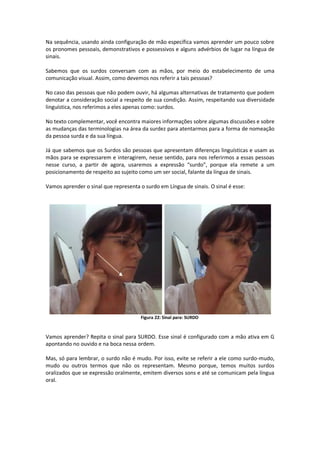 Na sequência, usando ainda configuração de mão específica vamos aprender um pouco sobre
os pronomes pessoais, demonstrativos e possessivos e alguns advérbios de lugar na língua de
sinais.
Sabemos que os surdos conversam com as mãos, por meio do estabelecimento de uma
comunicação visual. Assim, como devemos nos referir a tais pessoas?
No caso das pessoas que não podem ouvir, há algumas alternativas de tratamento que podem
denotar a consideração social a respeito de sua condição. Assim, respeitando sua diversidade
linguística, nos referimos a eles apenas como: surdos.
No texto complementar, você encontra maiores informações sobre algumas discussões e sobre
as mudanças das terminologias na área da surdez para atentarmos para a forma de nomeação
da pessoa surda e da sua língua.
Já que sabemos que os Surdos são pessoas que apresentam diferenças linguísticas e usam as
mãos para se expressarem e interagirem, nesse sentido, para nos referirmos a essas pessoas
nesse curso, a partir de agora, usaremos a expressão “surdo”, porque ela remete a um
posicionamento de respeito ao sujeito como um ser social, falante da língua de sinais.
Vamos aprender o sinal que representa o surdo em Língua de sinais. O sinal é esse:
Figura 22: Sinal para: SURDO
Vamos aprender? Repita o sinal para SURDO. Esse sinal é configurado com a mão ativa em G
apontando no ouvido e na boca nessa ordem.
Mas, só para lembrar, o surdo não é mudo. Por isso, evite se referir a ele como surdo-mudo,
mudo ou outros termos que não os representam. Mesmo porque, temos muitos surdos
oralizados que se expressão oralmente, emitem diversos sons e até se comunicam pela língua
oral.
 