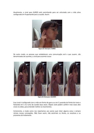 Atualmente, o sinal para SURDO está caminhando para ser articulado com a mão ativa
configurada em R apontando para o ouvido. Assim:
Figura 23: Sinal para: SURDO
De outro modo, as pessoas que estabelecem uma comunicação oral e que ouvem, são
denominadas de ouvintes, o sinal para ouvinte é esse:
Figura 24: Sinal para: OUVINTE
Esse sinal é configurado com a mão em forma de garra ou em C puxando da frente do rosto e
fechando em S no rumo do ouvido duas vezes. Depois você podem conferir mais esses dois
sinais no vídeo, para entender melhor os movimentos.
Certamente, o modo como nos reportamos aos outros quer dizer alguma coisa e sempre
retrata nossas concepções. Não fosse assim, não existiriam os títulos, os vocativos e os
pronomes de tratamento.
 