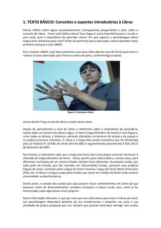 1. TEXTO BÁSICO: Conceitos e aspectos introdutórios à Libras
Vamos refletir sobre alguns questionamentos. Começaremos perguntando a você, sobre o
conceito de Libras. Como você define Libras? Essa língua é suma importância para o surdo, e
para você, qual a importância de aprender Libras? Em que aspecto a aprendizagem dessa
Língua teria relevância para você? Antes de partirmos para a discussão, vamos aprender nosso
primeiro sinal que é o de LIBRAS.
Para sinalizar LIBRAS, você deve posicionar suas duas mãos abertas uma de frente para outra e
realizar círculos alternados para frente na altura do peito, conforme figura abaixo.
Figura 1: Sinal para Libras
Vamos tentar? Faça o sinal de Libras e repita várias vezes.
Depois de aprendermos o sinal de Libras e refletirmos sobre a importância de aprendê-la,
vamos saber um pouco mais dessa Língua. A Libras (Língua Brasileira de Sinais) é uma língua e,
como todas as demais, é dinâmica, sofrendo alterações no decorrer do tempo e do espaço e
no próprio processo interativo. A Libras é a língua dos Surdos brasileiros que foi oficializada
pela Lei Federal nº. 10.436, de 24 de abril de 2002 e regulamentada pelo Decreto 5.626, de 22
de dezembro de 2005.
No entanto, é importante saber que a Língua de Sinais não é uma língua universal. No Brasil, é
chamada de Língua Brasileira de Sinais - Libras, porém, para cada Estado e, muitas vezes, para
diferentes municípios de um mesmo Estado, existem sinais diferentes. As pessoas surdas, por
toda parte do mundo, que são inseridas em Comunidades Surdas, possuem suas próprias
línguas de sinais, existindo assim Língua de Sinais Francesa, Língua de Sinais Norte Americana
(ASL), etc. A Libras é a língua usada pelos Surdos que vivem em cidades do Brasil onde existem
comunidades surdas brasileiras.
Sendo assim, o contato dos surdos para que possam trocar conhecimentos em Libras (já que
possuem níveis de desenvolvimento variados) enriquece a cultura surda, pois, como já foi
mencionado, cada lugar possui sinais próprios.
Outra informação relevante, é que por mais que nos esforcemos para levar a Libras até você,
sua aprendizagem dependerá bastante do seu envolvimento e empenho nas aulas e nas
atividades de prática propostas por nós. Sempre que possível você deve interagir com surdos
 