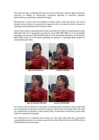 Para partirmos para a produção discursiva em Libras, precisamos ainda de alguns elementos
essenciais ao diálogo ou interlocução. Precisamos aprender os pronomes (pessoais,
demonstrativos e possessivos, advérbios de lugar)
Normalmente, a forma como nos dirigimos à pessoa revela o valor que damos a ela. Nessa
direção, vamos conhecer os pronomes da Língua de sinais. Essa classe de sinais se baseia na
apontação, que é linguisticamente aceita na Libras.
Desse modo, usamos a apontação para indicar as pessoas: EU (mão em G apontada para você),
NÓS DOIS (mão em P apontando nas pessoas, assim) NÓS TRÊS (Mão em 3 de quantidade
apontando nas pessoas), NÓS QUATRO (mão em 4 de quantidade apontando nas pessoas) e
NÓS TODOS (mão em G circulando apontando nas pessoas). A apontação deve sempre ser
acompanhada pelo olhar.
Figura 25: Sinal para: EU Sinal para: NÓS DOIS
Figura 26: Sinal para: NÓS TRÊS Sinal para: NÓS QUATRO
Se o emissor estiver próximo do interlocutor a apontação pode representar: você, vocês (mão
em G apontando nas pessoas), vocês dois (mão em 2 apontando nas pessoas) vocês três (mão
em 3 apontando nas pessoas) e vocês quatro (mão e 4 apontando nas pessoas), vocês todos
(mão em G apontando no grupo).
Se o interlocutor ou o referente estive longe: ELE, ELA, ELES, ELAS (mão em G apontando
acompanhado pelo olhar). Do mesmo modo: ELES ou ELAS DUAS, ELES ou ELAS TRÊS, ELES ou
ELAS QUATRO e assim por diante.
 