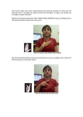 Assim temos todos esses sinais representativos dos pronomes pessoais em Libras que são
essenciais para a marcação do sujeito (emissor) da mensagem ou ação e do receptor da
mensagem ou ação. Entendeu?
Quanto aos pronomes possessivos: MEU, MINHA, MEUS, MINHAS em que eu configuro com a
mão aberta batendo no peito duas vezes, assim:
Figura 27: Sinal para: MEU, MINHA, MEUS, MINHAS
SEU, SUA SEUS SUAS (emissor próximo do interlocutor) em que eu configuro com a mão em P
direcionada para o interlocutor. Assim:
Figura 28: Sinal para: SEU, SUA, SEUS, SUAS
 