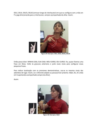 DELE, DELA, DELES, DELAS (emissor longe do interlocutor) em que eu configuro com a mão em
P e jogo direcionando para o interlocutor, sempre acompanhado do olhar. Assim:
Figura 29: Sinal para: DELE, DELA, DELES, DELAS
Então posso dizer: MINHA CASA, SUA CASA. MEU CURSO, SEU CURSO. Viu, quase fizemos uma
frase em libras. Volte às gravuras anteriores e junte esses sinais para configurar essas
pequenas frases.
Para indicar localização com os pronomes demonstrativos, usa-se os mesmos sinais dos
advérbios de lugar. Assim, se o referente (objeto ou pessoa) tiver próximo: AQUI, ALI, AÍ. (mão
em G apontando acompanhado sempre do olhar).
Assim:
Figura 30: Sinal para: AQUI
 