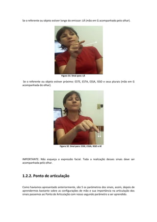 Se o referente ou objeto estiver longe do emissor: LÁ (mão em G acompanhado pelo olhar).
Figura 31: Sinal para: LÁ
Se o referente ou objeto estiver próximo: ESTE, ESTA, ESSA, ISSO e seus plurais (mão em G
acompanhada do olhar).
Figura 32: Sinal para: ESSE, ESSA, ISSO e AÍ
IMPORTANTE: Não esqueça a expressão facial. Toda a realização desses sinais deve ser
acompanhada pelo olhar.
1.2.2. Ponto de articulação
Como havíamos apresentado anteriormente, são 5 os parâmetros dos sinais, assim, depois de
aprendermos bastante sobre as configurações de mão e sua importância na articulação dos
sinais passemos ao Ponto de Articulação com nosso segundo parâmetro a ser aprendido.
 
