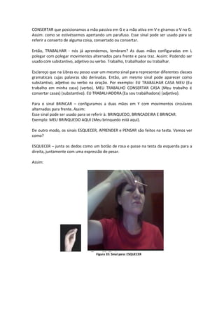 CONSERTAR que posicionamos a mão passiva em G e a mão ativa em V e giramos o V no G.
Assim: como se estivéssemos apertando um parafuso. Esse sinal pode ser usado para se
referir a conserto de alguma coisa, consertado ou consertar.
Então, TRABALHAR - nós já aprendemos, lembram? As duas mãos configuradas em L
polegar com polegar movimentos alternados para frente e para traz. Assim: Podendo ser
usado com substantivo, adjetivo ou verbo. Trabalho, trabalhador ou trabalhar.
Esclareço que na Libras eu posso usar um mesmo sinal para representar diferentes classes
gramaticais cujas palavras são derivadas. Então, um mesmo sinal pode aparecer como
substantivo, adjetivo ou verbo na oração. Por exemplo: EU TRABALHAR CASA MEU (Eu
trabalho em minha casa) (verbo). MEU TRABALHO CONSERTAR CASA (Meu trabalho é
consertar casas) (substantivo). EU TRABALHADORA (Eu sou trabalhadora) (adjetivo).
Para o sinal BRINCAR – configuramos a duas mãos em Y com movimentos circulares
alternados para frente. Assim:
Esse sinal pode ser usado para se referir à: BRINQUEDO, BRINCADEIRA E BRINCAR.
Exemplo: MEU BRINQUEDO AQUI (Meu brinquedo está aqui).
De outro modo, os sinais ESQUECER, APRENDER e PENSAR são feitos na testa. Vamos ver
como?
ESQUECER – junta os dedos como um botão de rosa e passe na testa da esquerda para a
direita, juntamente com uma expressão de pesar.
Assim:
Figura 35: Sinal para: ESQUECER
 