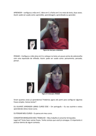 APRENDER – configura a mão em C. Abre em C e fecha em S no meio da testa, duas vezes.
Assim: pode ser usado como: aprendido, aprendizagem, aprendizado ou aprender.
Figura 36: Sinal para: APRENDER
PENSAR – Configura a mão ativa em G e coloque na testa um pouco acima da sobrancelha
com uma expressão de reflexão. Assim: pode ser usado como: pensamento, pensado,
pensar.
Figura 37: Sinal para: PENSAR
Viram quantos sinais já aprendemos? Podemos agora até partir para configurar algumas
frases simples. Vamos tentar?
EU OUVINTE APRENDER LIBRAS CURSO ESSE – Em português – Eu sou ouvinte e estou
aprendendo Libras nesse curso.
EU PENSAR MEU CURSO – Eu penso em meu curso.
CONSERTAR BRINQUEDO MEU TRABALHO – Meu trabalho é consertar brinquedos.
Legal né? Tente fazer outras frases. Tenho certeza que você já consegue. O importante é
praticar dentro de algum contexto.
 