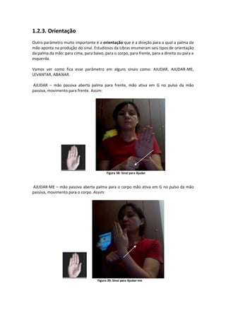1.2.3. Orientação
Outro parâmetro muito importante é a orientação que é a direção para a qual a palma da
mão aponta na produção do sinal. Estudiosos da Libras enumeram seis tipos de orientação
da palma da mão: para cima, para baixo, para o corpo, para frente, para a direita ou para a
esquerda.
Vamos ver como fica esse parâmetro em alguns sinais como: AJUDAR, AJUDAR-ME,
LEVANTAR, ABAIXAR.
AJUDAR – mão passiva aberta palma para frente, mão ativa em G no pulso da mão
passiva, movimento para frente. Assim:
Figura 38: Sinal para Ajudar
AJUDAR-ME – mão passiva aberta palma para o corpo mão ativa em G no pulso da mão
passiva, movimento para o corpo. Assim:
Figura 39: Sinal para Ajudar-me
 