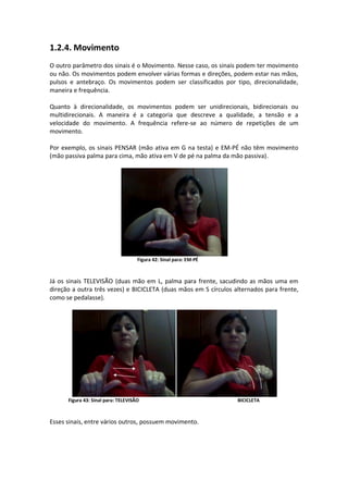 1.2.4. Movimento
O outro parâmetro dos sinais é o Movimento. Nesse caso, os sinais podem ter movimento
ou não. Os movimentos podem envolver várias formas e direções, podem estar nas mãos,
pulsos e antebraço. Os movimentos podem ser classificados por tipo, direcionalidade,
maneira e frequência.
Quanto à direcionalidade, os movimentos podem ser unidirecionais, bidirecionais ou
multidirecionais. A maneira é a categoria que descreve a qualidade, a tensão e a
velocidade do movimento. A frequência refere-se ao número de repetições de um
movimento.
Por exemplo, os sinais PENSAR (mão ativa em G na testa) e EM-PÉ não têm movimento
(mão passiva palma para cima, mão ativa em V de pé na palma da mão passiva).
Figura 42: Sinal para: EM-PÉ
Já os sinais TELEVISÃO (duas mão em L, palma para frente, sacudindo as mãos uma em
direção a outra três vezes) e BICICLETA (duas mãos em S círculos alternados para frente,
como se pedalasse).
Figura 43: Sinal para: TELEVISÃO BICICLETA
Esses sinais, entre vários outros, possuem movimento.
 