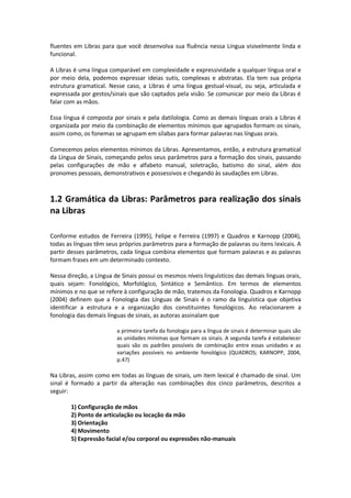 fluentes em Libras para que você desenvolva sua fluência nessa Língua visivelmente linda e
funcional.
A Libras é uma língua comparável em complexidade e expressividade a qualquer língua oral e
por meio dela, podemos expressar ideias sutis, complexas e abstratas. Ela tem sua própria
estrutura gramatical. Nesse caso, a Libras é uma língua gestual-visual, ou seja, articulada e
expressada por gestos/sinais que são captados pela visão. Se comunicar por meio da Libras é
falar com as mãos.
Essa língua é composta por sinais e pela datilologia. Como as demais línguas orais a Libras é
organizada por meio da combinação de elementos mínimos que agrupados formam os sinais,
assim como, os fonemas se agrupam em sílabas para formar palavras nas línguas orais.
Comecemos pelos elementos mínimos da Libras. Apresentamos, então, a estrutura gramatical
da Língua de Sinais, começando pelos seus parâmetros para a formação dos sinais, passando
pelas configurações de mão e alfabeto manual, soletração, batismo do sinal, além dos
pronomes pessoais, demonstrativos e possessivos e chegando às saudações em Libras.
1.2 Gramática da Libras: Parâmetros para realização dos sinais
na Libras
Conforme estudos de Ferreira (1995), Felipe e Ferreira (1997) e Quadros e Karnopp (2004),
todas as línguas têm seus próprios parâmetros para a formação de palavras ou itens lexicais. A
partir desses parâmetros, cada língua combina elementos que formam palavras e as palavras
formam frases em um determinado contexto.
Nessa direção, a Língua de Sinais possui os mesmos níveis linguísticos das demais línguas orais,
quais sejam: Fonológico, Morfológico, Sintático e Semântico. Em termos de elementos
mínimos e no que se refere à configuração de mão, tratemos da Fonologia. Quadros e Karnopp
(2004) definem que a Fonologia das Línguas de Sinais é o ramo da linguística que objetiva
identificar a estrutura e a organização dos constituintes fonológicos. Ao relacionarem a
fonologia das demais línguas de sinais, as autoras assinalam que
a primeira tarefa da fonologia para a língua de sinais é determinar quais são
as unidades mínimas que formam os sinais. A segunda tarefa é estabelecer
quais são os padrões possíveis de combinação entre essas unidades e as
variações possíveis no ambiente fonológico (QUADROS; KARNOPP, 2004,
p.47)
Na Libras, assim como em todas as línguas de sinais, um item lexical é chamado de sinal. Um
sinal é formado a partir da alteração nas combinações dos cinco parâmetros, descritos a
seguir:
1) Configuração de mãos
2) Ponto de articulação ou locação da mão
3) Orientação
4) Movimento
5) Expressão facial e/ou corporal ou expressões não-manuais
 