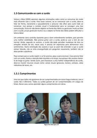 1.3 Comunicando-se com o surdo
Veloso e Maia (2009) apontam algumas orientações sobre como se comunicar de modo
mais eficiente com o surdo. Para esses autores, ao se comunicar com o surdo, deve-se
falar de frente, claramente e pausadamente e procurar não olhar para outro lado ao
conversar. Isso porque o contato visual é fundamental para se conseguir uma boa
comunicação. Procurar não deixar objetos na frente dos lábios ou gesticular muito ao falar
com o surdo, já que gesticular muito e ou o objeto na frente dos lábios podem dificultar a
leitura labial.
Um ambiente claro contribui bastante para o bom entendimento também, pois permite
uma melhor visibilidade. Não precisa gritar com o surdo, pode-se usar o tom de voz
normal. Ainda, segundo os autores, o surdo não pode perceber mudanças de tons ou
emoções através da voz, nesse caso, é preciso ser expressivo para demonstrar seus
sentimentos. Outra orientação dos autores é que se você não entender o que o surdo
estiver falando, não se sinta envergonhado em perguntar novamente, também não se
deve perder a paciência.
Peça sempre para o surdo repetir e se for preciso, peça-o para escrever. Caso precise falar
com um surdo, chame a atenção dele tocando-o no braço, isso porque não resolve chamá-
lo de longe ou gritar. Sendo assim, para favorecer a uma melhor independência do surdo,
deve-se investir recursos visuais como: avisos visuais (gravuras, ícones), cartazes, setas
indicativas de locais, etc.
1.3.1 Cumprimentos
Uma vez que todos nós gostamos de ser cumprimentados em nossa língua materna, com o
surdo não é diferente. Todos os surdos gostam de ser cumprimentados em Língua de
Sinais. Nesse caso, vamos aprender alguns cumprimentos em Libras.
Figura 45: Sinal para: OI
 