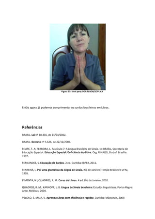 Figura 55: Sinal para: POR FAVOR/SÚPLICA
Então agora, já podemos cumprimentar os surdos brasileiros em Libras.
Referências
BRASIL. Lei nº 10.436, de 24/04/2002.
BRASIL. Decreto nº 5.626, de 22/12/2005.
FELIPE, T. A; FERREIRA, L. Fascículo 7: A Língua Brasileira de Sinais. In: BRASIL, Secretaria de
Educação Especial. Educação Especial: Deficiência Auditiva. Org. RINALDI, G et al. Brasília:
1997.
FERNANDES, S. Educação de Surdos. 2 ed. Curitiba: IBPEX, 2011.
FERREIRA, L. Por uma gramática da língua de sinais. Rio de Janeiro: Tempo Brasileiro UFRJ,
1995.
PIMENTA, N.; QUADROS, R. M. Curso de Libras. 4 ed. Rio de Janeiro, 2010.
QUADROS, R. M.; KARNOPP, L. B. Língua de Sinais brasileira: Estudos linguísticos. Porto Alegre:
Artes Médicas, 2004.
VELOSO, E. MAIA, V. Aprenda Libras com eficiência e rapidez. Curitiba: Mãosinais, 2009.
 