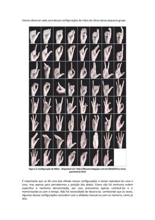 Vamos observar cada uma dessas configurações de mãos da Libras desse pequeno grupo.
Figura 2: Configuração de Mãos - Disponível em: http://librasitz.blogspot.com.br/2010/07/os-cinco-
parametros.html
É importante que se dê uma boa olhada nessas configurações e tentar reproduzi-las uma a
uma, mas apenas para percebermos a posição dos dedos. Como não há nenhuma ordem
específica e nenhuma denominação, por isso, precisamos apenas conhecê-las e ir
memorizando-as com o tempo. Não há necessidade de decora-las. Lembrando que às vezes,
algumas dessas configurações coincidem com o alfabeto manual ou com os números, como já
dito.
 