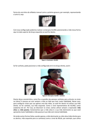 forma de uma letra do alfabeto manual como a próxima gravura, por exemplo, representando
a Letra A, veja:
Com essa configuração podemos realizar o sinal para ALUNO, posicionando a mão nessa forma
aqui no lado superior do braço esquerdo se você for destro.
Figura 5: Sinal para: ALUNO
Se for canhoto, pode posicionar a mão configurada em A no braço direito, assim:
Figura 6: Sinal para: ALUNO - Canhoto
Diante dessa característica, como fica a questão das pessoas canhotas para articular os sinais
na Libras? A pessoa vai usar sempre a mão ou lado que tiver maior habilidade. Nesse caso,
para configurar sinais que usa apenas uma das mãos, se você for destro irá utilizar sua mão
direita. Se for canhoto, sua mão esquerda. Como o sinal representativo de ALUNO, como
acabamos de ver. Por isso, ao descrever os sinais, vamos utilizar sempre a expressão: mão
ativa ou mão passiva. Esclarecemos que a mão ativa é a sua mão dominante ou que você
apresenta maior habilidade e mão passiva é sua mão com menos habilidade.
Há ainda outras formas feitas usando apenas a mão dominante ou mão ativa (mão direita para
os destros, mão esquerda para os canhotos) como o sinal de ÁGUA, por exemplo, que utiliza
 