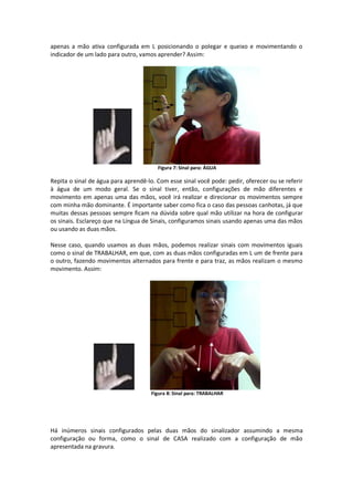 apenas a mão ativa configurada em L posicionando o polegar e queixo e movimentando o
indicador de um lado para outro, vamos aprender? Assim:
Figura 7: Sinal para: ÁGUA
Repita o sinal de água para aprendê-lo. Com esse sinal você pode: pedir, oferecer ou se referir
à água de um modo geral. Se o sinal tiver, então, configurações de mão diferentes e
movimento em apenas uma das mãos, você irá realizar e direcionar os movimentos sempre
com minha mão dominante. É importante saber como fica o caso das pessoas canhotas, já que
muitas dessas pessoas sempre ficam na dúvida sobre qual mão utilizar na hora de configurar
os sinais. Esclareço que na Língua de Sinais, configuramos sinais usando apenas uma das mãos
ou usando as duas mãos.
Nesse caso, quando usamos as duas mãos, podemos realizar sinais com movimentos iguais
como o sinal de TRABALHAR, em que, com as duas mãos configuradas em L um de frente para
o outro, fazendo movimentos alternados para frente e para traz, as mãos realizam o mesmo
movimento. Assim:
Figura 8: Sinal para: TRABALHAR
Há inúmeros sinais configurados pelas duas mãos do sinalizador assumindo a mesma
configuração ou forma, como o sinal de CASA realizado com a configuração de mão
apresentada na gravura.
 