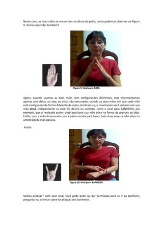 Nesse caso, as duas mãos se encontram na altura do peito, como podemos observar na Figura
9. Vamos aprender também?
Figura 9: Sinal para: CASA
Agora, quando usamos as duas mãos com configurações diferentes, mas movimentamos
apenas uma delas, ou seja, os sinais são executados usando as duas mãos em que cada mão
está configurada de forma diferente da outra, lembrem-se, o movimento será sempre com sua
mão ativa, independente se você for destro ou canhoto, como o sinal para BANHEIRO, por
exemplo, que é realizado assim: Você posiciona sua mão ativa na forma da gravura ao lado.
Então, com a mão direcionada com a palma virada para baixo, bata duas vezes a mão ativa no
antebraço da mão passiva.
Assim:
Figura 10: Sinal para: BANHEIRO
Vamos praticar? Com esse sinal, você pode pedir ou dar permissão para se ir ao banheiro,
perguntar ou orientar sobre localização dos banheiros.
 