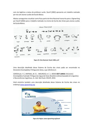 com ela legitima o status do professor surdo. Stumf (2002) apresenta um trabalho realizado
por ela com alunos surdos da Escola Básica.
Abaixo conseguimos visualizar como ficou parte do Hino Nacional transcrito para o Signwriting
por Stumf (2002) para o trabalho realizado no ensino da Escrita dos Sinais para alunos surdos
da Escola Básica.
Figura 25: Hino Nacional: Stumf, 2002, p.67
Uma descrição detalhada desse Sistema de Escrita dos sinais pode ser encontrada no
Dicionário Enciclopédico Trilingue de Libras, cuja referência é:
CAPOVILLA, F. C.; RAPHAEL, W. D.; . MAURICIO, A. C. L. NOVO DEIT-LIBRAS: Dicionário
Enciclopédico Ilustrado Trilíngue da Língua de Sinais Brasileira (Libras) baseado em Linguística
e Neurociências Cognitivas, 2v. 2ed. São Paulo: EDUSP, 2010.
Você encontra também uma descrição detalhada desse Sistema de Escrita dos sinais no
endereço www.signwriting.org.
Figura 26: Página: www.signwriting.org/brazil
 