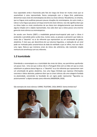 Essa capacidade ainda é favorecida pelo fato de Língua de Sinais ter muitos sinais que se
assemelham à coisa representada. Numa comparação com a Língua Oral, poderíamos
denominar esses sinais de onomatopeias da Libras ou sinais icônicos. Ressaltamos, no entanto,
que as línguas orais-auditivas possuem poucas situações de onomatopeias, de outro modo, a
Libras é uma língua que possui um leque enorme de sinais Icônicos. Isso não significa dizer que
na Libras todos os sinais constituintes de seu léxico tem obrigatoriamente que demonstrar
alguma relação com o objeto representado, mas cabe dizer que a Libras possui uma enorme
gama de sinais icônicos ou onomatopeicos.
De acordo com Pereira (200?) a modalidade gestual-visual-espacial pela qual a Libras é
produzida e percebida pelos surdos leva, muitas vezes, as pessoas a pensarem que todos os
sinais são o “desenho” no ar do referente que representam ou um amontoado de gestos
aleatórios. É claro que, por decorrência de sua natureza linguística, a realização de um sinal
pode ser motivada pelas características do dado da realidade a que se refere, mas isso não é
uma regra. Nota-se que inúmeros sinais da Libras são arbitrários, não mantendo relação
nenhuma de semelhança com seu referente.
1.2 Iconicidade
Entendendo a onomatopeia ou a iconicidade dos sinais da Libras, nos permitimos aprofundar
um pouco mais. Uma vez que a Libras não é o Português feito com as mãos em que os sinais
substituem as palavras dessa língua ou o “desenho” no ar do referente que representam nem
um amontoado de gestos aleatórios, mas uma língua ilimitada que expressa informações
concretas e ideias abstratas, podemos dizer que os sinais icônicos são uma categoria fundada
na plasticidade, consistindo na faculdade de um signo poder representar “figurativa ou
pictoricamente” o objeto tomado como referente (ANDERSON, 2010).
São exemplos de sinais icônicos: CARRO, TELEFONE, CASA, BARCO. Vamos lembrá-los?
 