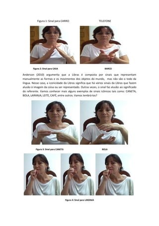 Figura 1: Sinal para CARRO TELEFONE
Figura 2: Sinal para CASA BARCO
Anderson (2010) argumenta que a Libras é composta por sinais que representam
manualmente as formas e os movimentos dos objetos do mundo, mas não são o todo da
língua. Nesse caso, a iconicidade da Libras significa que há vários sinais da Libras que fazem
alusão à imagem da coisa ou ser representado. Outras vezes, o sinal faz alusão ao significado
do referente. Vamos conhecer mais alguns exemplos de sinais icônicos tais como: CANETA,
BOLA, LARANJA, LEITE, CAFÉ, entre outros. Vamos lembrá-los?
Figura 3: Sinal para CANETA BOLA
Figura 4: Sinal para LARANJA
 