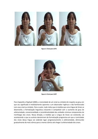 Figura 5: Sinal para LEITE
Figura 6: Sinal para CAFÉ
Para Capovilla e Raphael (2005), a iconicidade de um sinal ou símbolo diz respeito ao grau em
que seu significado é imediatamente aparente a um observador ingênuo e não familiarizado
com esse sinal ou símbolo. Para o autor, tudo indica que à medida que uma Língua de Sinais se
desenvolve, a formalização linguística crescente é compatível com o aumento do grau de
arbitrariedade, convecionalidade e recombinatividade das unidades mínimas componentes da
morfologia dos sinais. Nessa direção, à medida que a Língua de Sinais vai evoluindo, vai
acontecendo o que os autores denominam de formalização progressiva em que a iconicidade
dos sinais dessa língua vai cedendo lugar progressivamente à arbitrariedade, diminuindo
gradualmente do mais icônico para o menos icônico até chegar à arbitrariedade dos sinais.
 