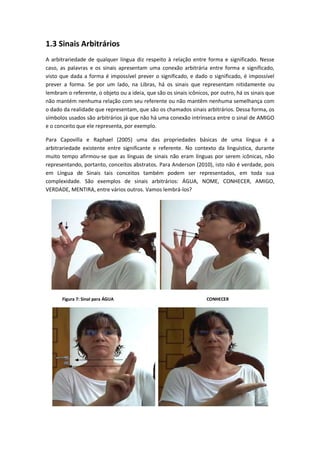 1.3 Sinais Arbitrários
A arbitrariedade de qualquer língua diz respeito à relação entre forma e significado. Nesse
caso, as palavras e os sinais apresentam uma conexão arbitrária entre forma e significado,
visto que dada a forma é impossível prever o significado, e dado o significado, é impossível
prever a forma. Se por um lado, na Libras, há os sinais que representam nitidamente ou
lembram o referente, o objeto ou a ideia, que são os sinais icônicos, por outro, há os sinais que
não mantém nenhuma relação com seu referente ou não mantêm nenhuma semelhança com
o dado da realidade que representam, que são os chamados sinais arbitrários. Dessa forma, os
símbolos usados são arbitrários já que não há uma conexão intrínseca entre o sinal de AMIGO
e o conceito que ele representa, por exemplo.
Para Capovilla e Raphael (2005) uma das propriedades básicas de uma língua é a
arbitrariedade existente entre significante e referente. No contexto da linguística, durante
muito tempo afirmou-se que as línguas de sinais não eram línguas por serem icônicas, não
representando, portanto, conceitos abstratos. Para Anderson (2010), isto não é verdade, pois
em Língua de Sinais tais conceitos também podem ser representados, em toda sua
complexidade. São exemplos de sinais arbitrários: ÁGUA, NOME, CONHECER, AMIGO,
VERDADE, MENTIRA, entre vários outros. Vamos lembrá-los?
Figura 7: Sinal para ÁGUA CONHECER
 