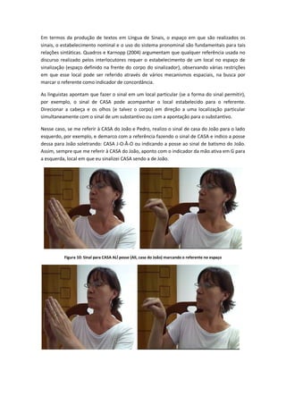 Em termos da produção de textos em Língua de Sinais, o espaço em que são realizados os
sinais, o estabelecimento nominal e o uso do sistema pronominal são fundamentais para tais
relações sintáticas. Quadros e Karnopp (2004) argumentam que qualquer referência usada no
discurso realizado pelos interlocutores requer o estabelecimento de um local no espaço de
sinalização (espaço definido na frente do corpo do sinalizador), observando várias restrições
em que esse local pode ser referido através de vários mecanismos espaciais, na busca por
marcar o referente como indicador de concordância.
As linguistas apontam que fazer o sinal em um local particular (se a forma do sinal permitir),
por exemplo, o sinal de CASA pode acompanhar o local estabelecido para o referente.
Direcionar a cabeça e os olhos (e talvez o corpo) em direção a uma localização particular
simultaneamente com o sinal de um substantivo ou com a apontação para o substantivo.
Nesse caso, se me referir à CASA do João e Pedro, realizo o sinal de casa do João para o lado
esquerdo, por exemplo, e demarco com a referência fazendo o sinal de CASA e indico a posse
dessa para João soletrando: CASA J-O-Ã-O ou indicando a posse ao sinal de batismo do João.
Assim, sempre que me referir à CASA do João, aponto com o indicador da mão ativa em G para
a esquerda, local em que eu sinalizei CASA sendo a de João.
Figura 10: Sinal para CASA ALÍ posse (Ali, casa do João) marcando o referente no espaço
 
