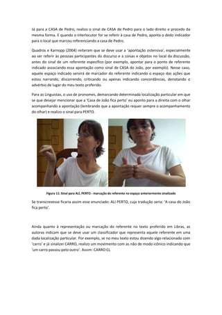 Já para a CASA de Pedro, realizo o sinal de CASA de Pedro para o lado direito e procedo da
mesma forma. E quando o interlocutor for se referir à casa de Pedro, aponta o dedo indicador
para o local que marcou referenciando a casa de Pedro.
Quadros e Karnopp (2004) reiteram que se deve usar a ‘apontação ostensiva’, especialmente
ao ser referir às pessoas participantes do discurso e a coisas e objetos no local da discussão,
antes do sinal de um referente específico (por exemplo, apontar para o ponto de referente
indicado associando essa apontação como sinal de CASA do João, por exemplo). Nesse caso,
aquele espaço indicado servirá de marcador do referente indicando o espaço das ações que
estou narrando, discorrendo, criticando ou apenas indicando concordâncias, denotando o
advérbio de lugar do meu texto proferido.
Para as Linguistas, o uso de pronomes, demarcando determinada localização particular em que
se que desejar mencionar que a ‘Casa de João fica perto’ eu aponto para a direita com o olhar
acompanhando a apontação (lembrando que a apontação requer sempre o acompanhamento
do olhar) e realizo o sinal para PERTO.
Figura 11: Sinal para ALÍ, PERTO - marcação do referente no espaço anteriormente sinalizado
Se transcrevesse ficaria assim esse enunciado: ALI PERTO, cuja tradução seria: ‘A casa do João
fica perto’.
Ainda quanto à representação ou marcação do referente no texto proferido em Libras, as
autoras indicam que se deve usar um classificador que representa aquele referente em uma
dada localização particular. Por exemplo, se no meu texto estou dizendo algo relacionado com
‘carro’ e já sinalizei CARRO, realizo um movimento com as não de modo icônico indicando que
‘um carro passou pelo outro’. Assim: CARRO CL
 