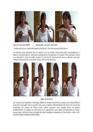 Figura 12: Sinal para CARRO + Classificador : um passou pelo outro
Traduzindo para a Língua Portuguesa, teríamos: ‘Um carro passou pelo outro’.
As autoras ainda apontam que se devem usar os verbos direcionais (com concordância) e,
lógico, incorporando os referentes previamente introduzidos no espaço. Por exemplo: Ainda
me referindo à ‘casa de João’, realizo o sinal EU-IR, direcionando rumo à direita, local que
indiquei previamente a casa dele. Assim: ALÍ, EU-IR. Observe:
Figura 13: ALÍ, EU-IR
De acordo com Quadros e Karnopp (2004) os verbos direcionais (verbos com concordância)
precisam concordar com o sujeito e/ou com o objeto indireto/direto da frase. Em um texto
produzido em Língua de Sinais esses verbos possuem uma relação entre os pontos
estabelecidos no espaço ou referentes e os argumentos que estão incorporados no verbo.
Nesse caso, verifica-se que a direção do olhar também acompanha o movimento. Assim: EU-
OLHAR PEDRO; PEDRO AJUDAR JOÃO.
 